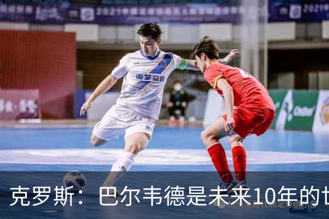 克罗斯：巴尔韦德是未来10年的世界级 我是他粉丝
